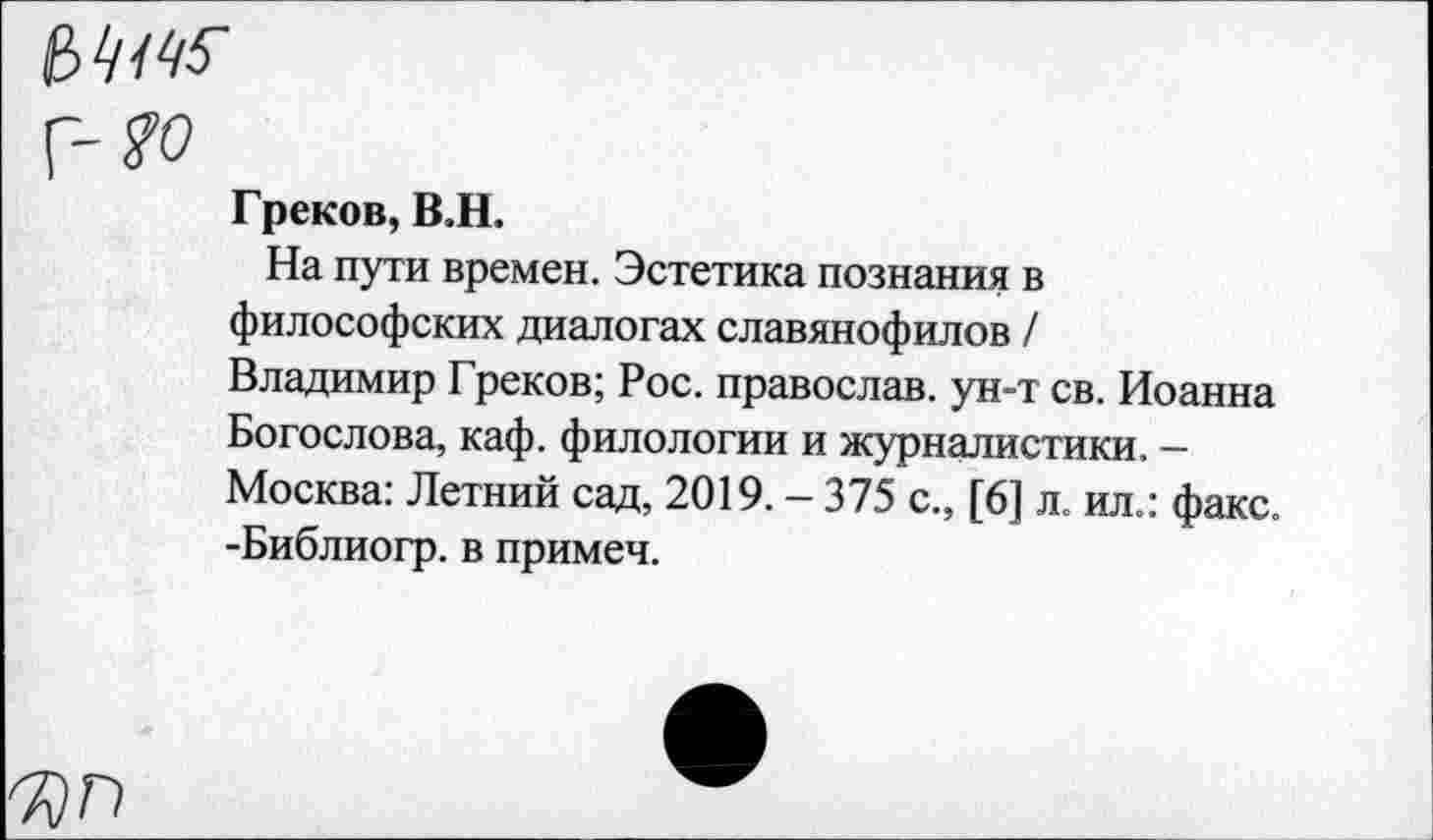 ﻿Г-?о
Греков, В.Н.
На пути времен. Эстетика познания в философских диалогах славянофилов / Владимир Греков; Рос. православ. ун-т св. Иоанна Богослова, каф. филологии и журналистики. -Москва: Летний сад, 2019.-375 с., [6] л. ил.: факс. -Библиогр. в примеч.